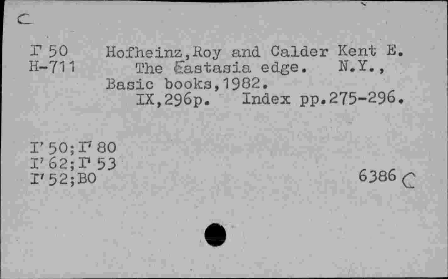 ﻿C
r 50 Hofheinz,Roy and Calder Kent E.
H-711 The <Eastasia edge. N.Y., Basic books,1982.
IX,296p. Index pp.275-296.
I’ 50; I7 80
I? 62;T 53
I'52;BO
6386 <2